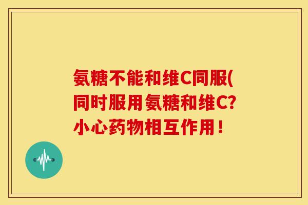 氨糖不能和维C同服(同时服用氨糖和维C？小心药物相互作用！