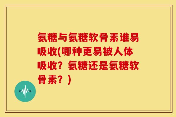 氨糖与氨糖软骨素谁易吸收(哪种更易被人体吸收？氨糖还是氨糖软骨素？)