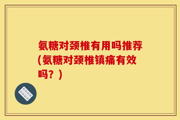 氨糖对颈椎有用吗推荐(氨糖对颈椎镇痛有效吗？)