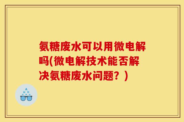 氨糖废水可以用微电解吗(微电解技术能否解决氨糖废水问题？)-第1张图片-关节骑士