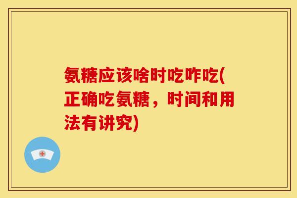氨糖应该啥时吃咋吃(正确吃氨糖，时间和用法有讲究)
