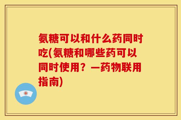 氨糖可以和什么药同时吃(氨糖和哪些药可以同时使用？—药物联用指南)