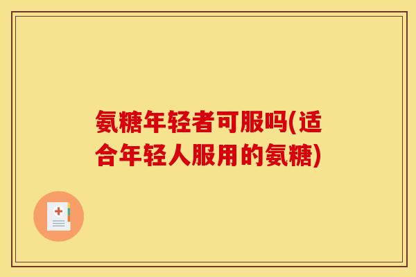 氨糖年轻者可服吗(适合年轻人服用的氨糖)