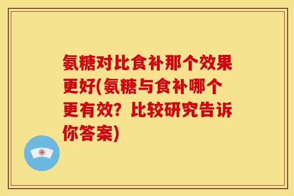 氨糖对比食补那个效果更好(氨糖与食补哪个更有效？比较研究告诉你答案)
