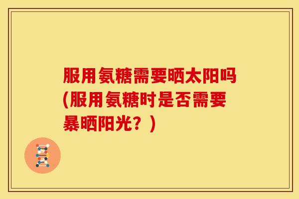 服用氨糖需要晒太阳吗(服用氨糖时是否需要暴晒阳光？)