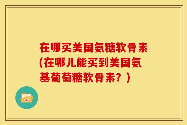在哪买美国氨糖软骨素(在哪儿能买到美国氨基葡萄糖软骨素？)
