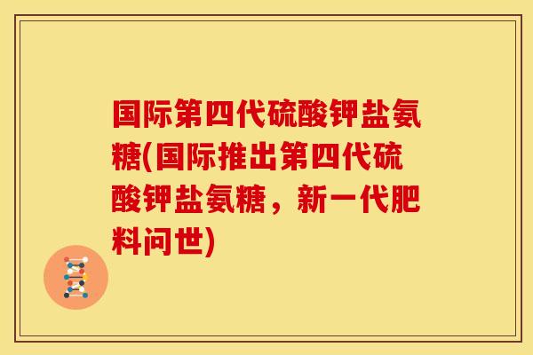 国际第四代硫酸钾盐氨糖(国际推出第四代硫酸钾盐氨糖，新一代肥料问世)