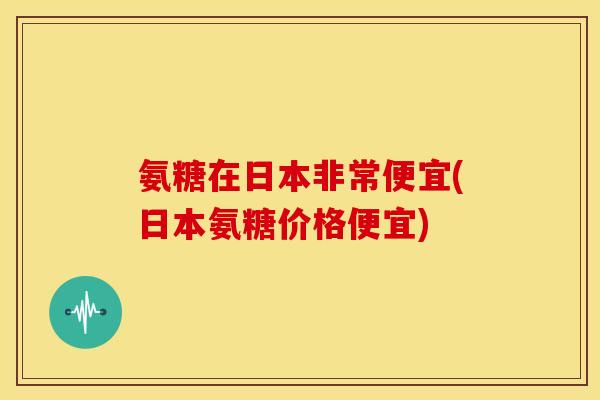 氨糖在日本非常便宜(日本氨糖价格便宜)