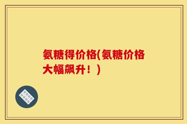 氨糖得价格(氨糖价格大幅飙升！)