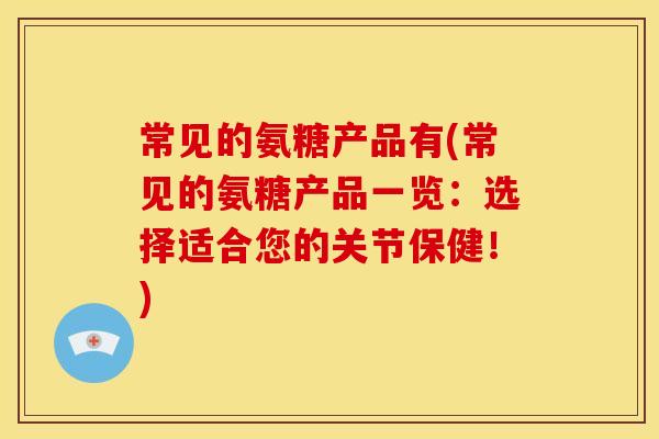 常见的氨糖产品有(常见的氨糖产品一览：选择适合您的关节保健！)