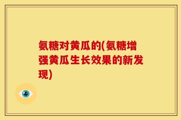 氨糖对黄瓜的(氨糖增强黄瓜生长效果的新发现)