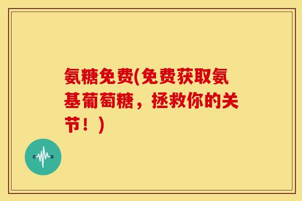 氨糖免费(免费获取氨基葡萄糖，拯救你的关节！)