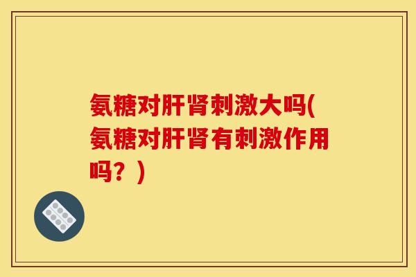 氨糖对肝肾刺激大吗(氨糖对肝肾有刺激作用吗？)