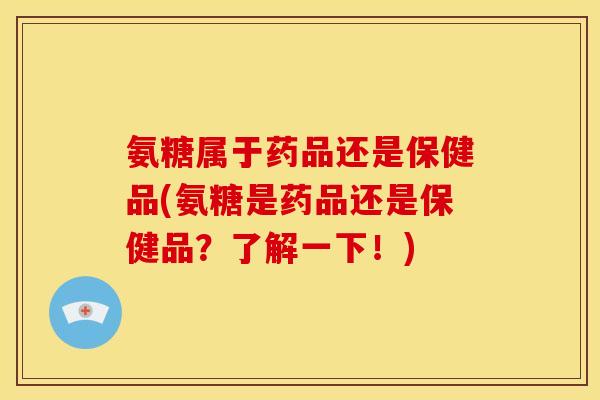氨糖属于药品还是保健品(氨糖是药品还是保健品？了解一下！)