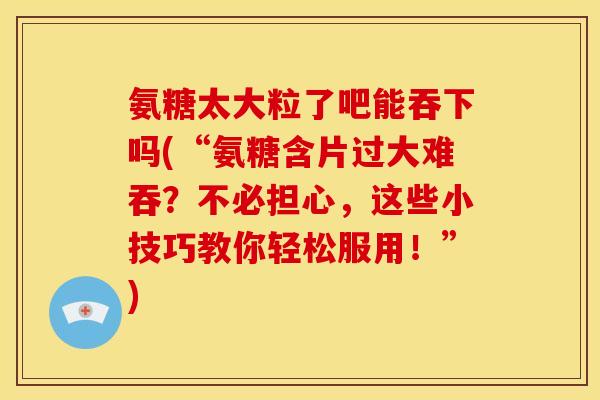 氨糖太大粒了吧能吞下吗(“氨糖含片过大难吞？不必担心，这些小技巧教你轻松服用！”)