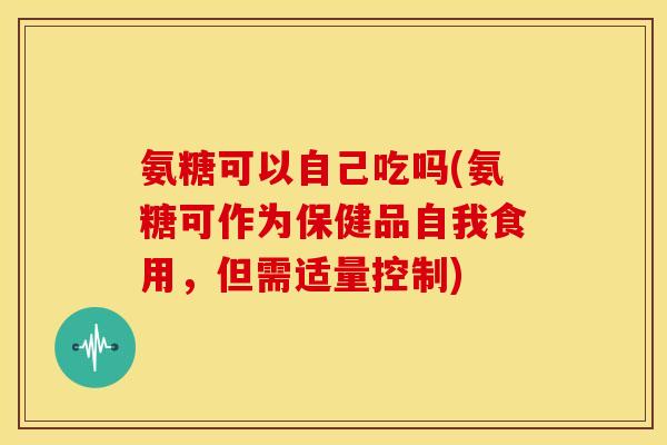氨糖可以自己吃吗(氨糖可作为保健品自我食用，但需适量控制)
