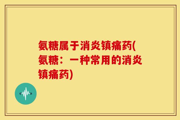 氨糖属于消炎镇痛药(氨糖：一种常用的消炎镇痛药)