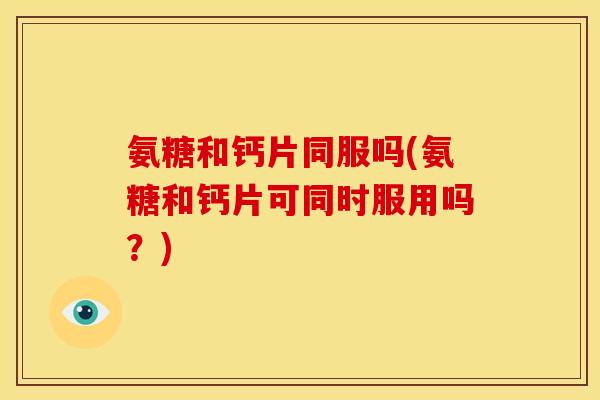 氨糖和钙片同服吗(氨糖和钙片可同时服用吗？)
