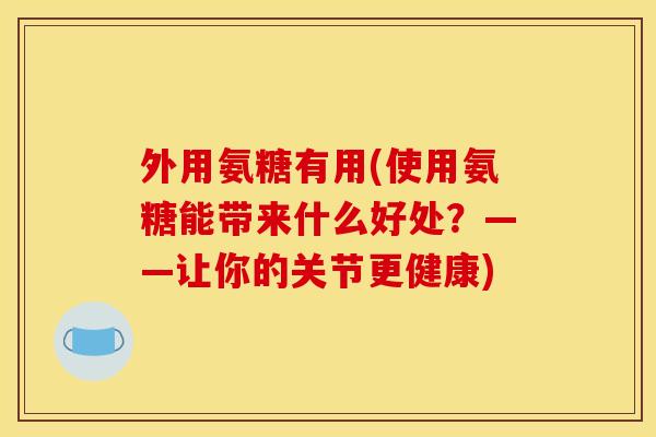 外用氨糖有用(使用氨糖能带来什么好处？——让你的关节更健康)