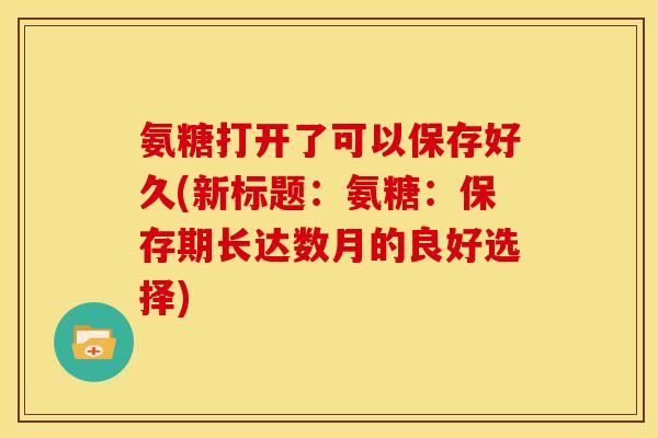 氨糖打开了可以保存好久(新标题：氨糖：保存期长达数月的良好选择)