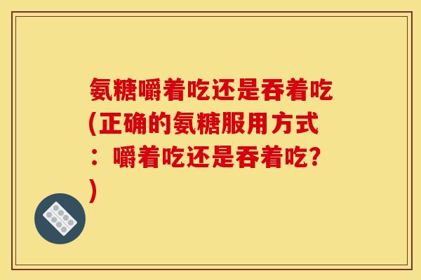氨糖嚼着吃还是吞着吃(正确的氨糖服用方式：嚼着吃还是吞着吃？)