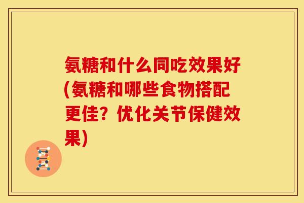 氨糖和什么同吃效果好(氨糖和哪些食物搭配更佳？优化关节保健效果)