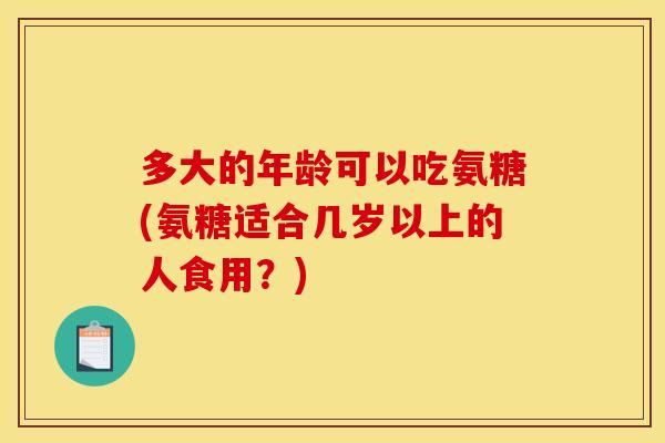 多大的年龄可以吃氨糖(氨糖适合几岁以上的人食用？)