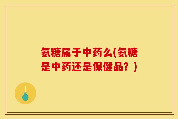氨糖属于中药么(氨糖是中药还是保健品？)