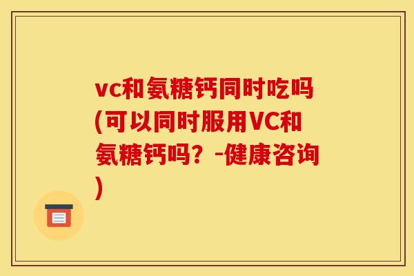 vc和氨糖钙同时吃吗(可以同时服用VC和氨糖钙吗？-健康咨询)