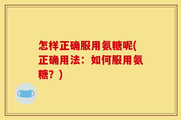 怎样正确服用氨糖呢(正确用法：如何服用氨糖？)