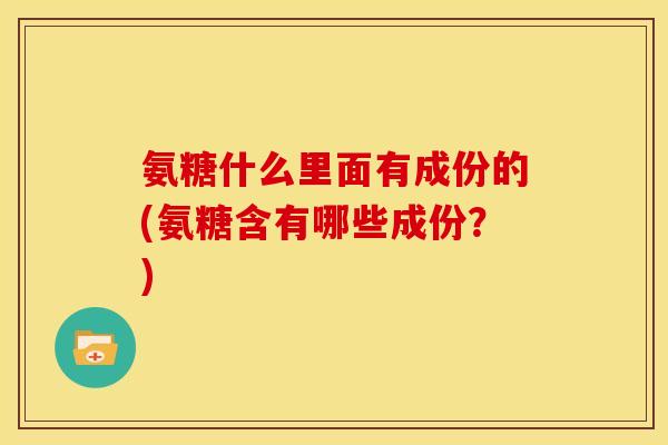 氨糖什么里面有成份的(氨糖含有哪些成份？)