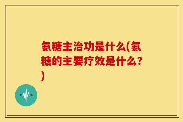 氨糖主治功是什么(氨糖的主要疗效是什么？)