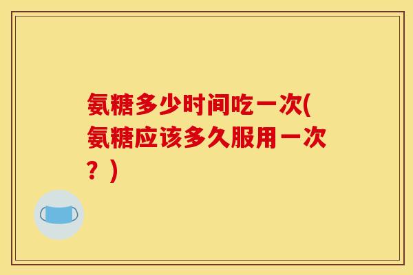 氨糖多少时间吃一次(氨糖应该多久服用一次？)