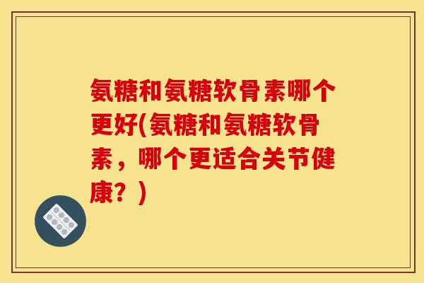 氨糖和氨糖软骨素哪个更好(氨糖和氨糖软骨素，哪个更适合关节健康？)-第1张图片-关节骑士