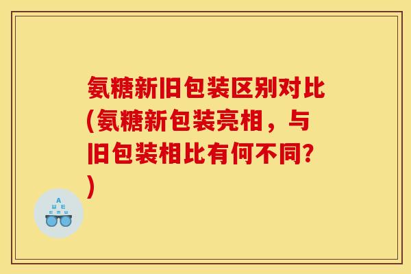 氨糖新旧包装区别对比(氨糖新包装亮相，与旧包装相比有何不同？)