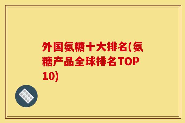 外国氨糖十大排名(氨糖产品全球排名TOP10)