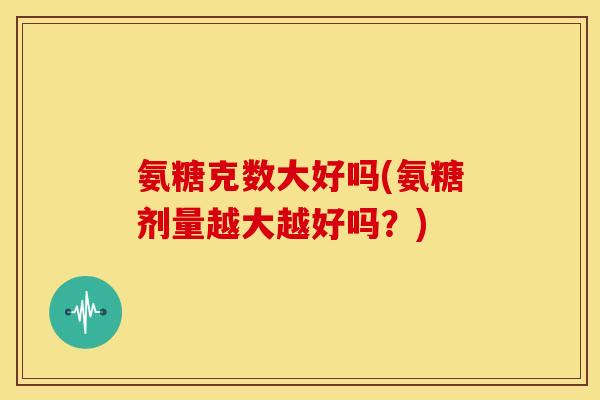 氨糖克数大好吗(氨糖剂量越大越好吗？)