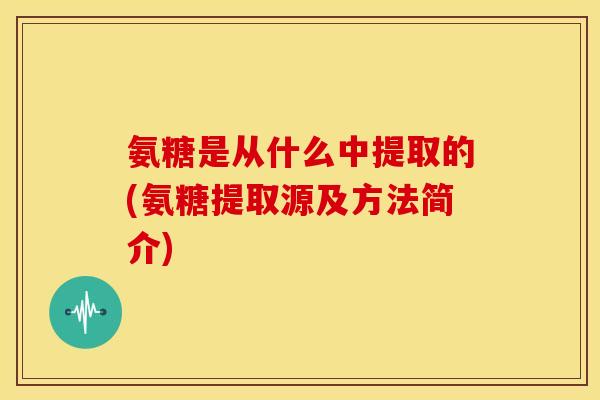 氨糖是从什么中提取的(氨糖提取源及方法简介)