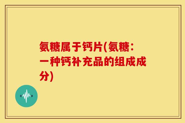 氨糖属于钙片(氨糖：一种钙补充品的组成成分)
