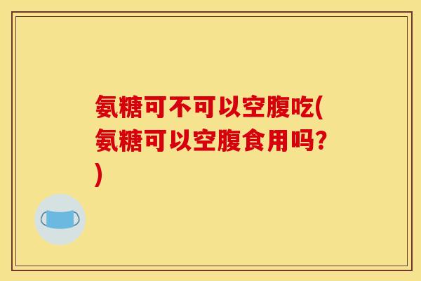 氨糖可不可以空腹吃(氨糖可以空腹食用吗？)