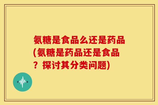 氨糖是食品么还是药品(氨糖是药品还是食品？探讨其分类问题)