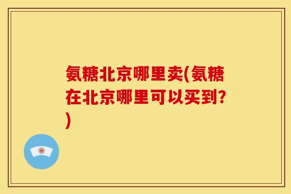 氨糖北京哪里卖(氨糖在北京哪里可以买到？)-第1张图片-关节骑士
