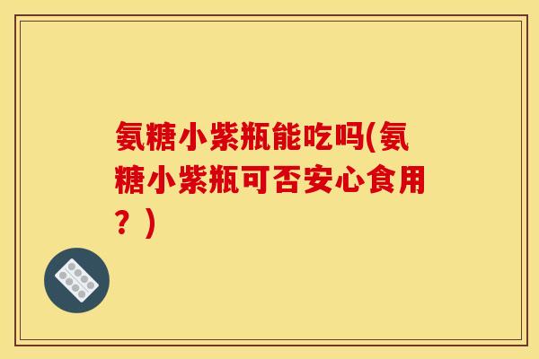 氨糖小紫瓶能吃吗(氨糖小紫瓶可否安心食用？)