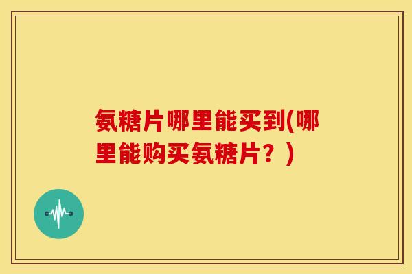 氨糖片哪里能买到(哪里能购买氨糖片？)