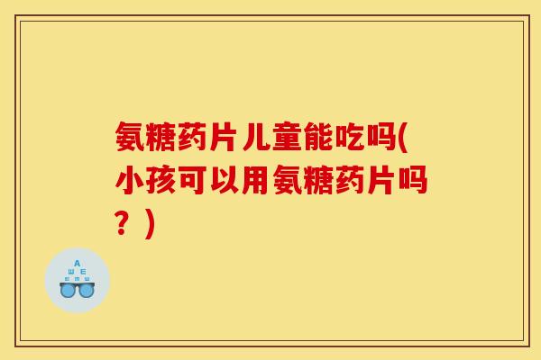 氨糖药片儿童能吃吗(小孩可以用氨糖药片吗？)