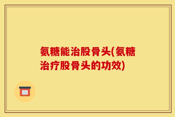 氨糖能治股骨头(氨糖治疗股骨头的功效)