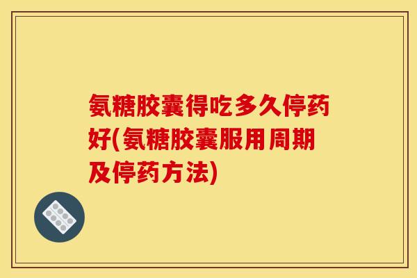 氨糖胶囊得吃多久停药好(氨糖胶囊服用周期及停药方法)