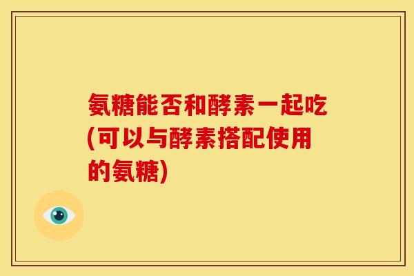 氨糖能否和酵素一起吃(可以与酵素搭配使用的氨糖)