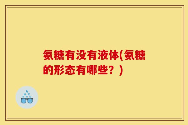 氨糖有没有液体(氨糖的形态有哪些？)