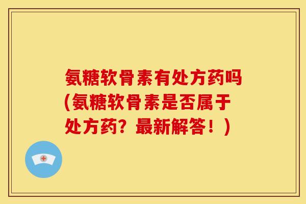 氨糖软骨素有处方药吗(氨糖软骨素是否属于处方药？最新解答！)